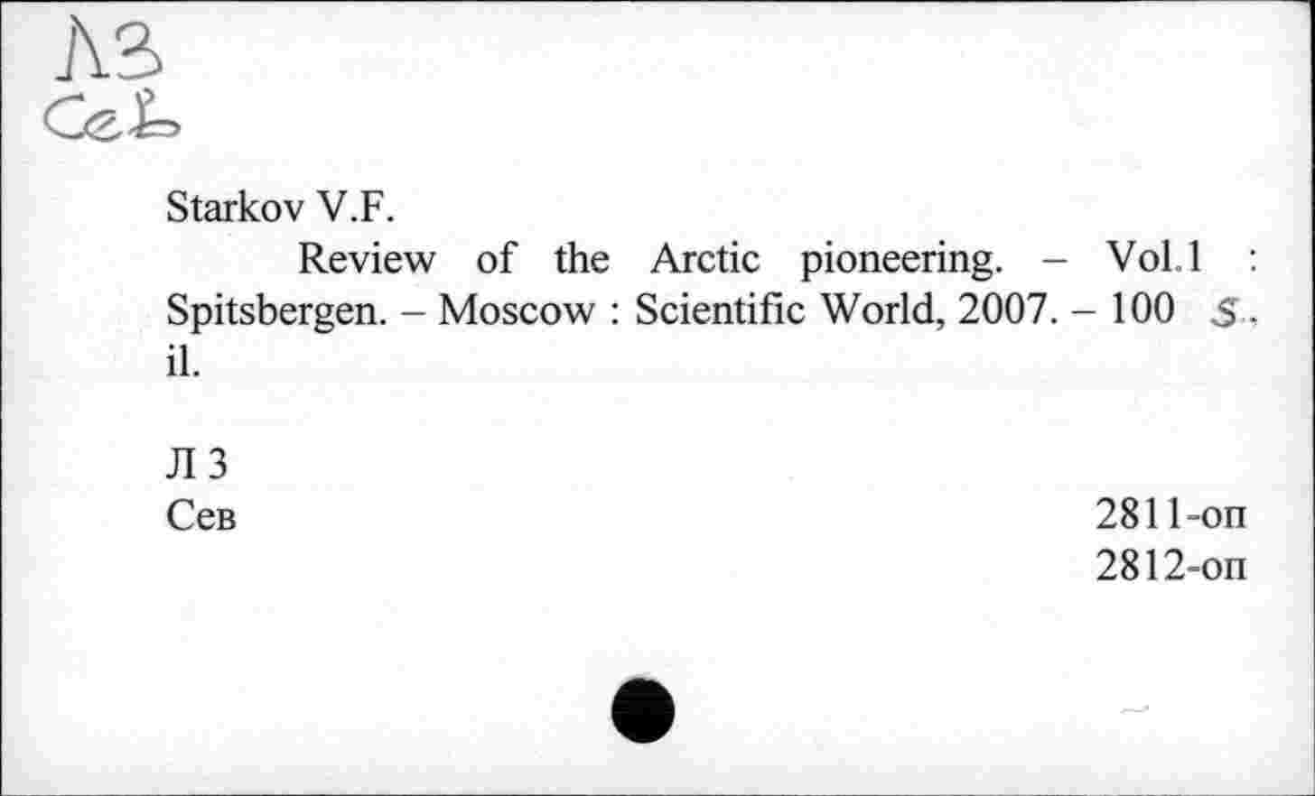 ﻿Starkov V.F.
Review of the Arctic pioneering. - Vol.l : Spitsbergen. - Moscow : Scientific World, 2007. - 100 S, il.
ЛЗ
Сев	2811-on
2812-on